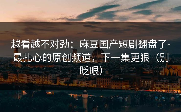 越看越不对劲：麻豆国产短剧翻盘了-最扎心的原创频道，下一集更狠（别眨眼）