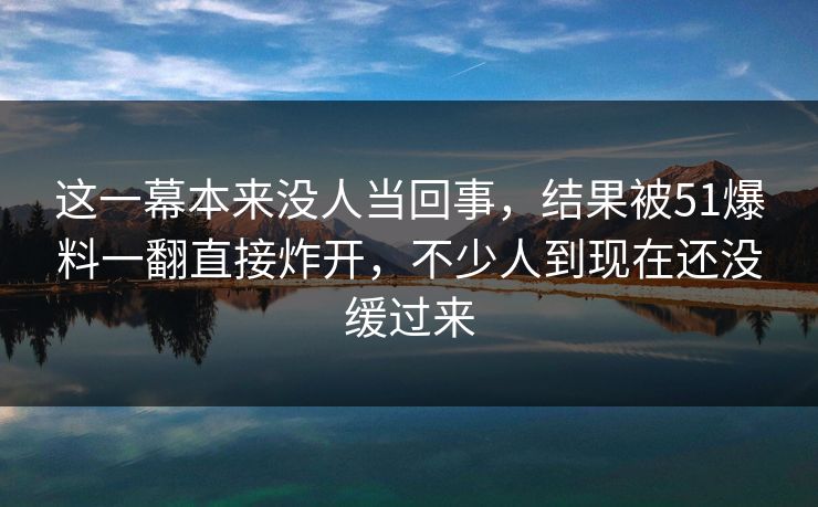 这一幕本来没人当回事,结果被51爆料一翻直接炸开,不少人到现在还没缓过来 这一幕本来没人当回事,结果被51爆料一翻直接炸开,不少人到现在还没缓过来