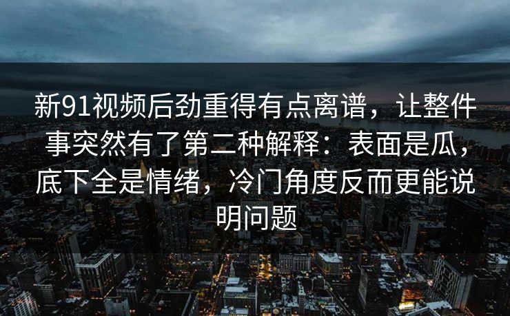 新91视频后劲重得有点离谱,让整件事突然有了第二种解释:表面是瓜,底下全是情绪,冷门角度反而更能说明问题 新91视频后劲重得有点离谱,让整件事突然有了第二种解释:表面是瓜,底下全是情绪,冷门角度反而更能说明问题