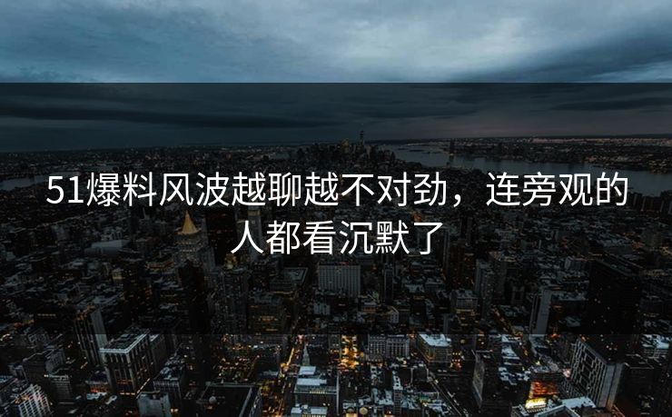 51爆料风波越聊越不对劲，连旁观的人都看沉默了