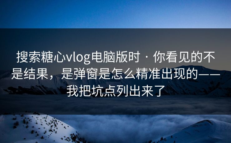 搜索糖心vlog电脑版时 · 你看见的不是结果,是弹窗是怎么精准出现的——我把坑点列出来了 搜索糖心vlog电脑版时 · 你看见的不是结果,是弹窗是怎么精准出现的——我把坑点列出来了