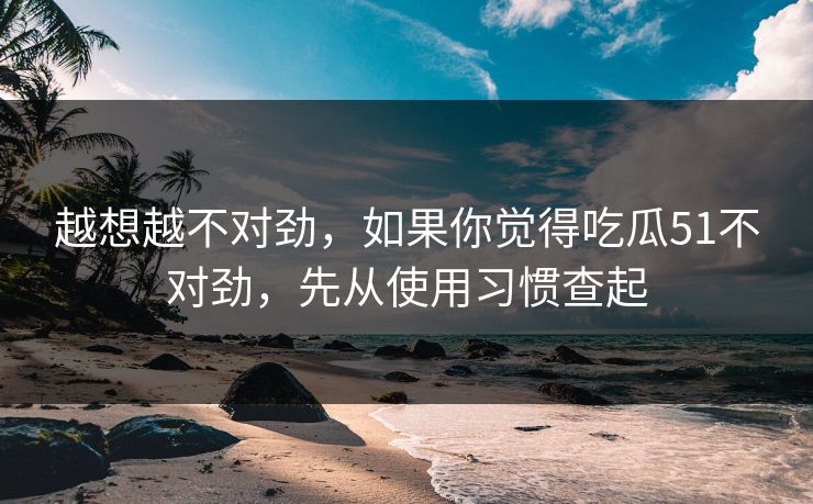 越想越不对劲,如果你觉得吃瓜51不对劲,先从使用习惯查起 越想越不对劲,如果你觉得吃瓜51不对劲,先从使用习惯查起