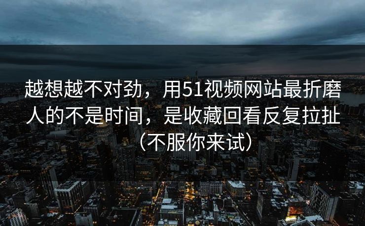 越想越不对劲,用51视频网站最折磨人的不是时间,是收藏回看反复拉扯(不服你来试) 越想越不对劲,用51视频网站最折磨人的不是时间,是收藏回看反复拉扯(不服你来试)